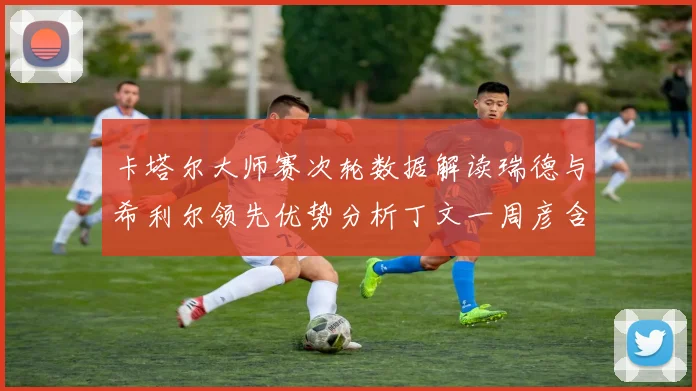 卡塔尔大师赛次轮数据解读瑞德与希利尔领先优势分析丁文一周彦含T27背后技术统计深度剖析