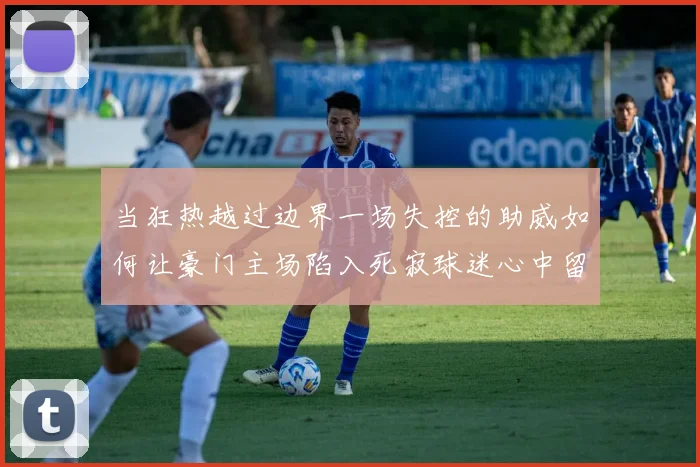 当狂热越过边界一场失控的助威如何让豪门主场陷入死寂球迷心中留下空洞回响