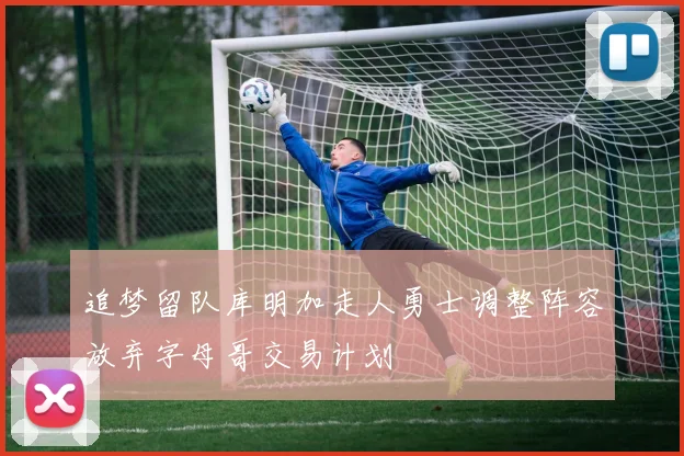 追梦留队库明加走人勇士调整阵容放弃字母哥交易计划