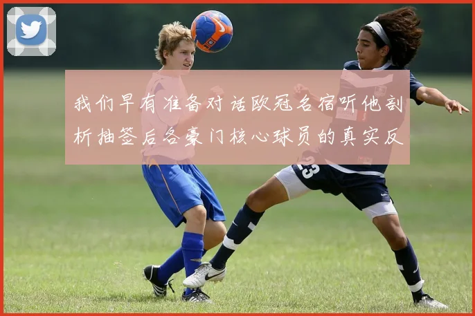 我们早有准备对话欧冠名宿听他剖析抽签后各豪门核心球员的真实反应与战术博弈